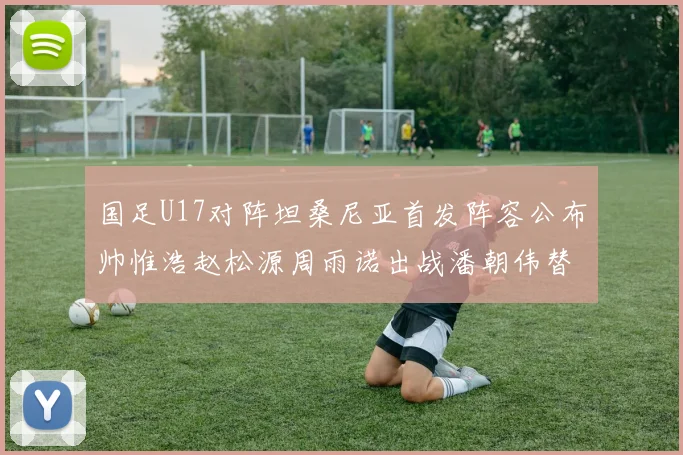 国足U17对阵坦桑尼亚首发阵容公布帅惟浩赵松源周雨诺出战潘朝伟替补