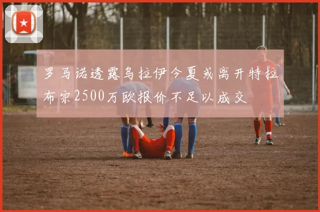 罗马诺透露乌拉伊今夏或离开特拉布宗2500万欧报价不足以成交