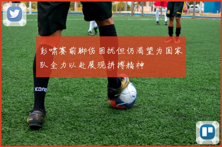 彭啸赛前脚伤困扰但仍渴望为国家队全力以赴展现拼搏精神