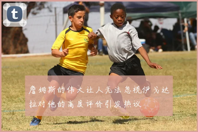 詹姆斯的伟大让人无法忽视伊戈达拉对他的高度评价引发热议