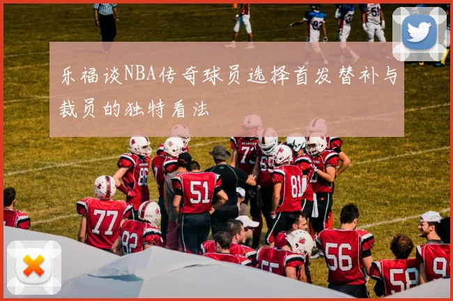 乐福谈NBA传奇球员选择首发替补与裁员的独特看法