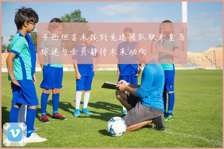 卡西坦言未接到竞选团队联系皇马球迷与会员静待未来动向