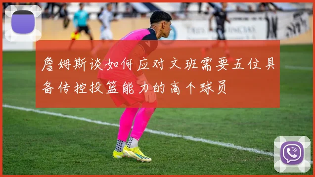 詹姆斯谈如何应对文班需要五位具备传控投篮能力的高个球员