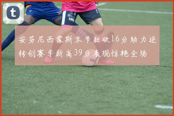 安芬尼西蒙斯末节狂砍16分助力逆转创赛季新高39分表现惊艳全场