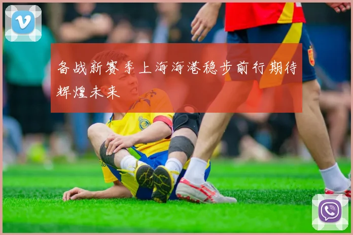 备战新赛季上海海港稳步前行期待辉煌未来