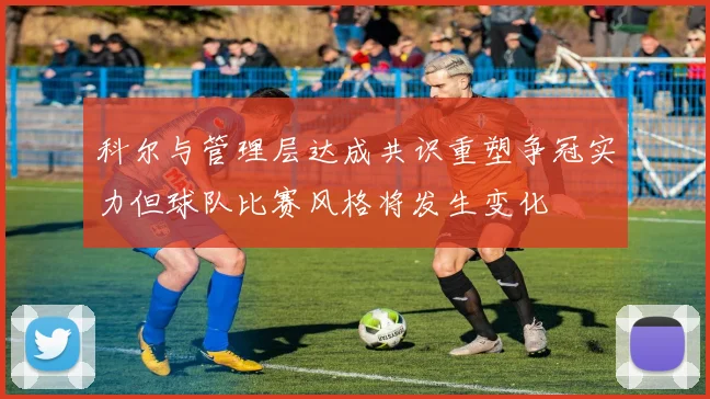 科尔与管理层达成共识重塑争冠实力但球队比赛风格将发生变化