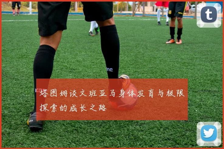 塔图姆谈文班亚马身体发育与极限探索的成长之路