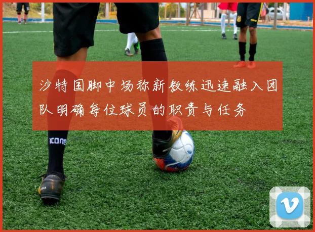 沙特国脚中场称新教练迅速融入团队明确每位球员的职责与任务