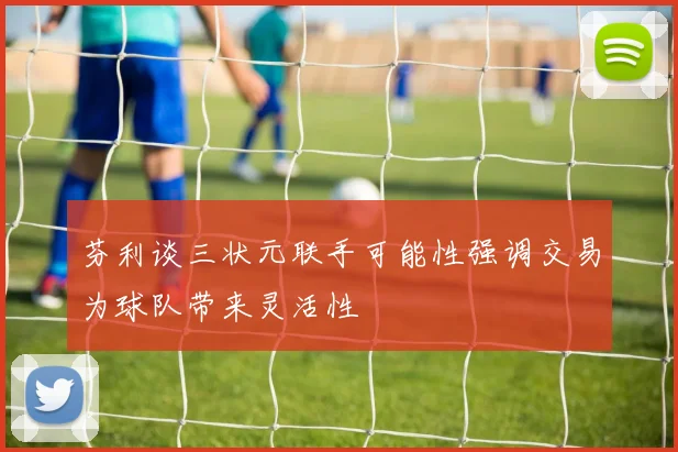 芬利谈三状元联手可能性强调交易为球队带来灵活性