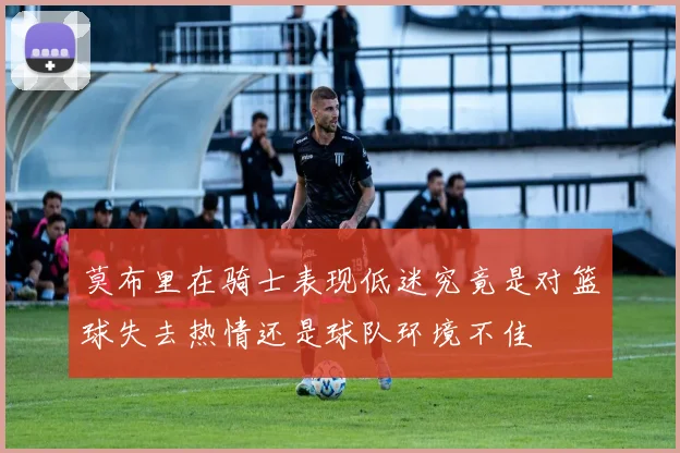 莫布里在骑士表现低迷究竟是对篮球失去热情还是球队环境不佳