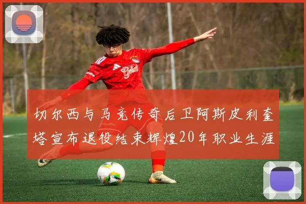 切尔西与马竞传奇后卫阿斯皮利奎塔宣布退役结束辉煌20年职业生涯