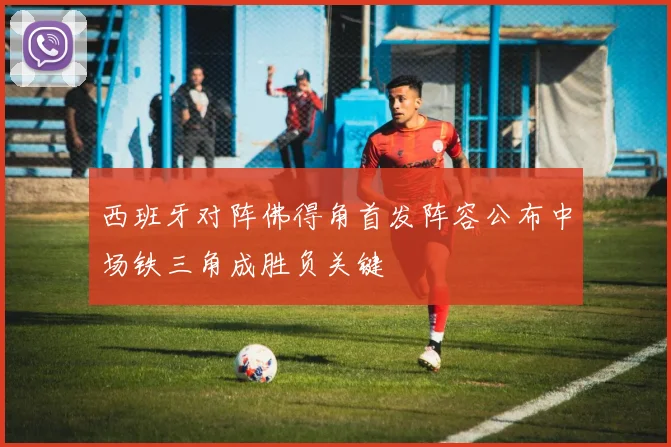 西班牙对阵佛得角首发阵容公布中场铁三角成胜负关键