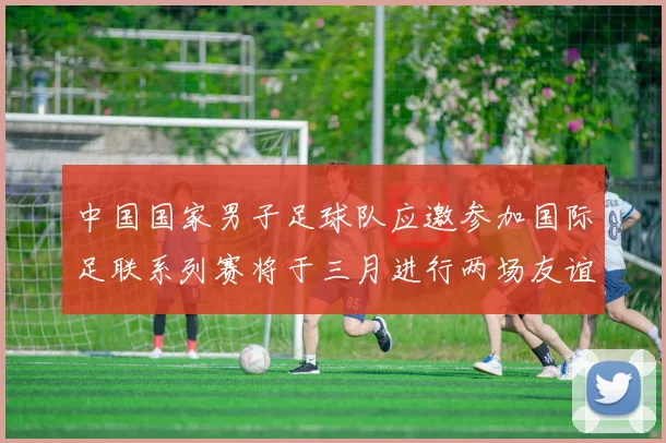 中国国家男子足球队应邀参加国际足联系列赛将于三月进行两场友谊赛