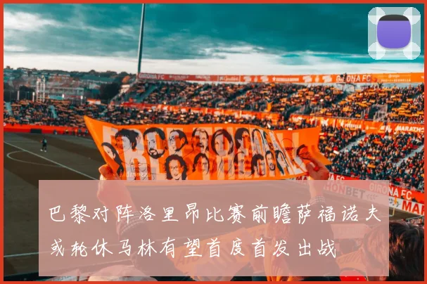 巴黎对阵洛里昂比赛前瞻萨福诺夫或轮休马林有望首度首发出战