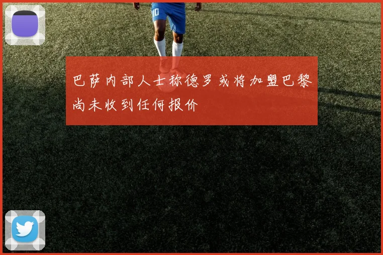 巴萨内部人士称德罗或将加盟巴黎尚未收到任何报价