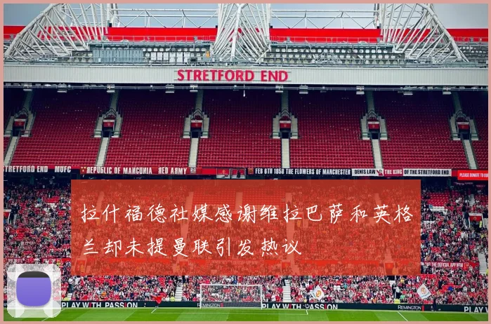 拉什福德社媒感谢维拉巴萨和英格兰却未提曼联引发热议