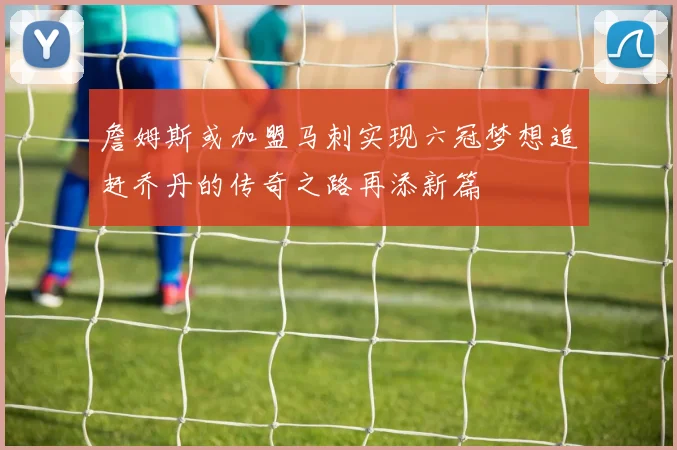 詹姆斯或加盟马刺实现六冠梦想追赶乔丹的传奇之路再添新篇
