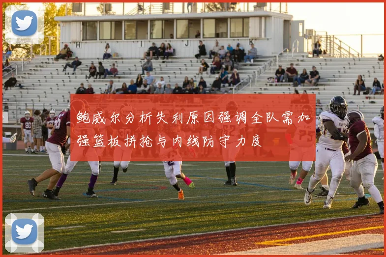 鲍威尔分析失利原因强调全队需加强篮板拼抢与内线防守力度