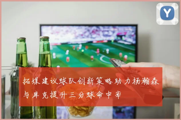 拓媒建议球队创新策略助力杨瀚森与库克提升三分球命中率