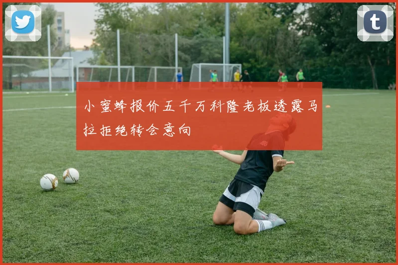 小蜜蜂报价五千万科隆老板透露马拉拒绝转会意向