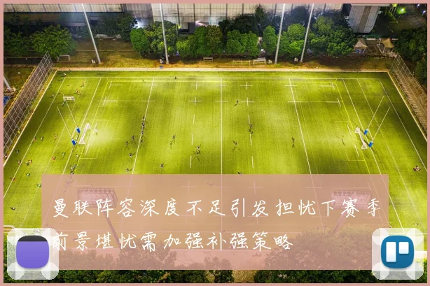 曼联阵容深度不足引发担忧下赛季前景堪忧需加强补强策略