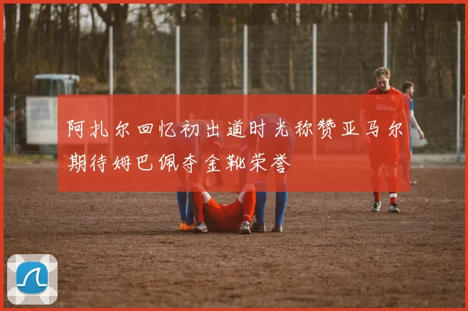 阿扎尔回忆初出道时光称赞亚马尔期待姆巴佩夺金靴荣誉