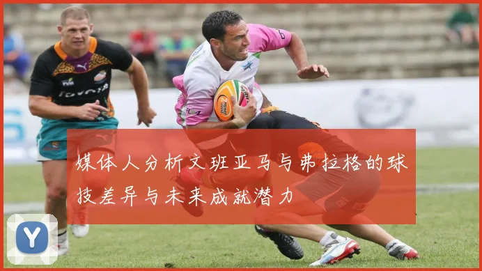 媒体人分析文班亚马与弗拉格的球技差异与未来成就潜力