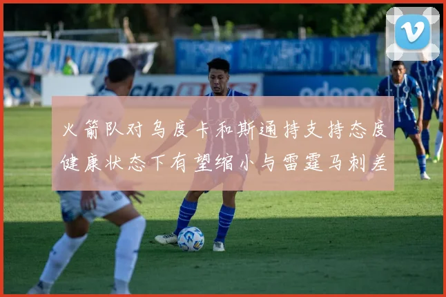 火箭队对乌度卡和斯通持支持态度健康状态下有望缩小与雷霆马刺差距