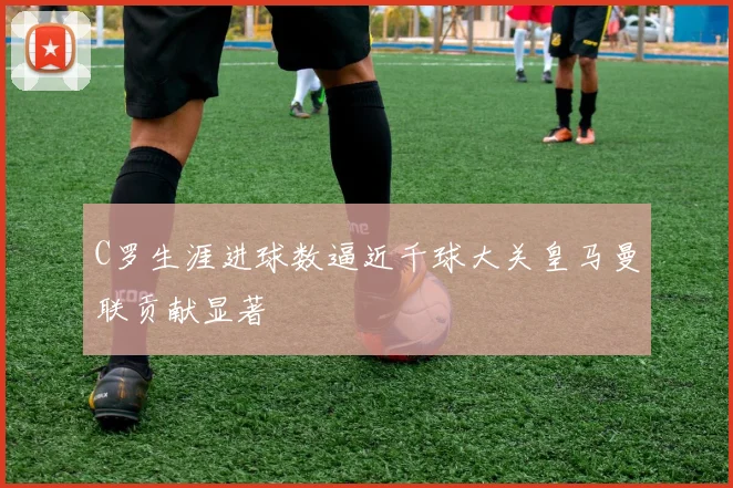 C罗生涯进球数逼近千球大关皇马曼联贡献显著