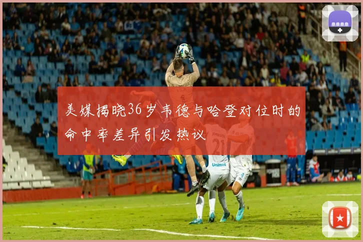 美媒揭晓36岁韦德与哈登对位时的命中率差异引发热议