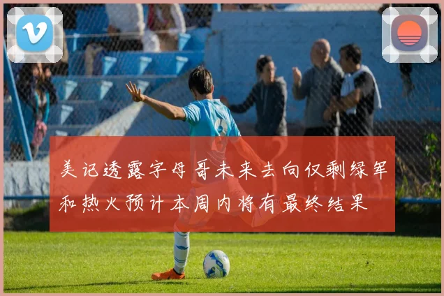 美记透露字母哥未来去向仅剩绿军和热火预计本周内将有最终结果