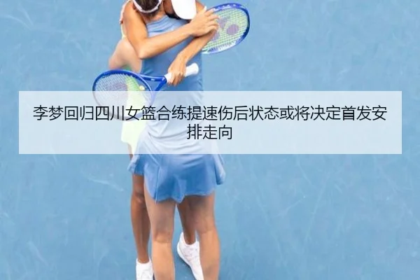 李梦回归四川女篮合练提速伤后状态或将决定首发安排走向（huobosports）